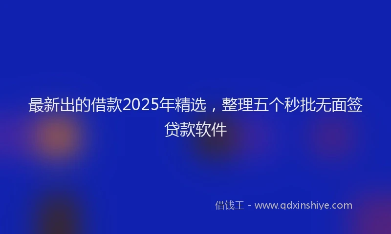 最新出的借款2025年精选，整理五个秒批无面签贷款软件