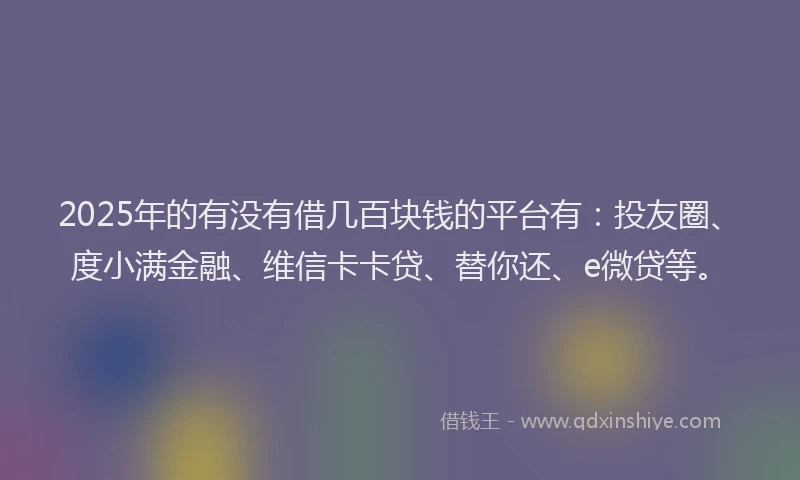 2025年的有没有借几百块钱的平台有：投友圈、度小满金融、维信卡卡贷、替你还、e微贷等。