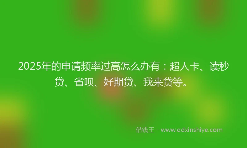 2025年的申请频率过高怎么办有：超人卡、读秒贷、省呗、好期贷、我来贷等。