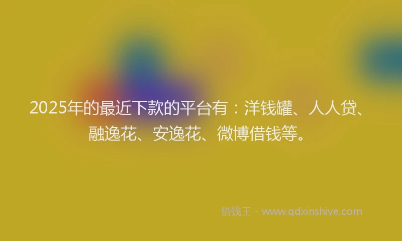 2025年的最近下款的平台有：洋钱罐、人人贷、融逸花、安逸花、微博借钱等。