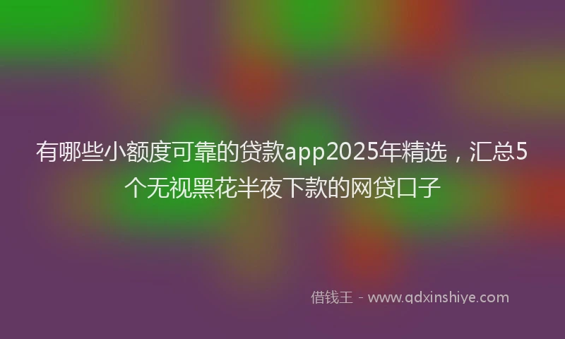 有哪些小额度可靠的贷款app2025年精选，汇总5个无视黑花半夜下款的网贷口子