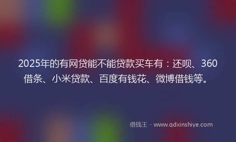 2025年的有网贷能不能贷款买车有：还呗、360借条、小米贷款、百度有钱花、微博借钱等。
