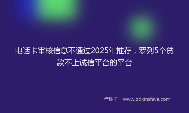 电话卡审核信息不通过2025年推荐，罗列5个贷款不上诚信平台的平台