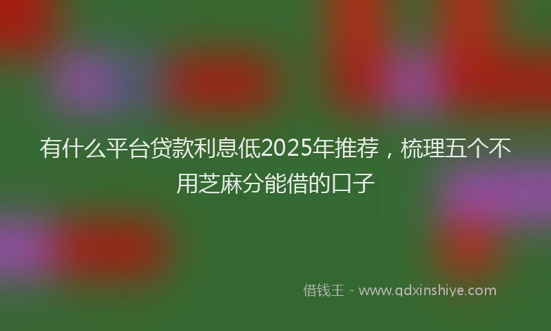 有什么平台贷款利息低2025年推荐，梳理五个不用芝麻分能借的口子