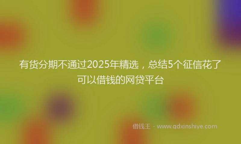 有货分期不通过2025年精选，总结5个征信花了可以借钱的网贷平台