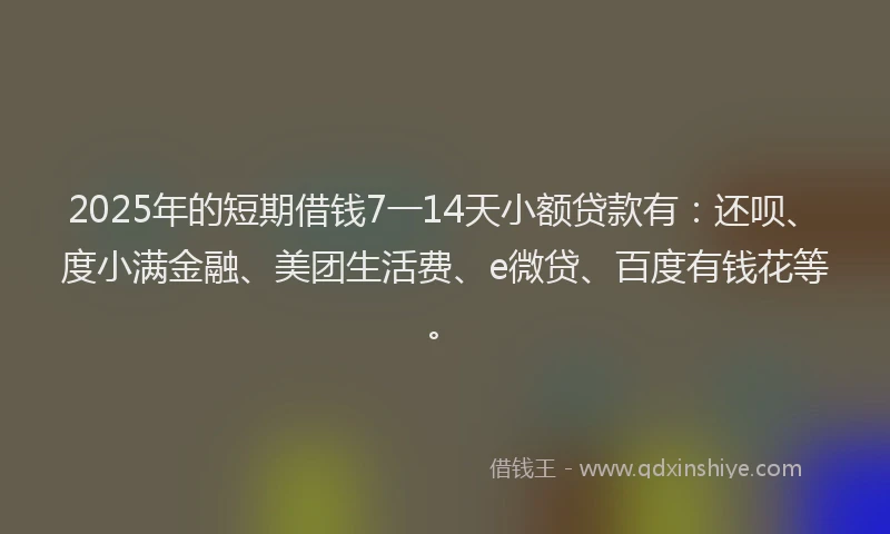 2025年的短期借钱7一14天小额贷款有：还呗、度小满金融、美团生活费、e微贷、百度有钱花等。