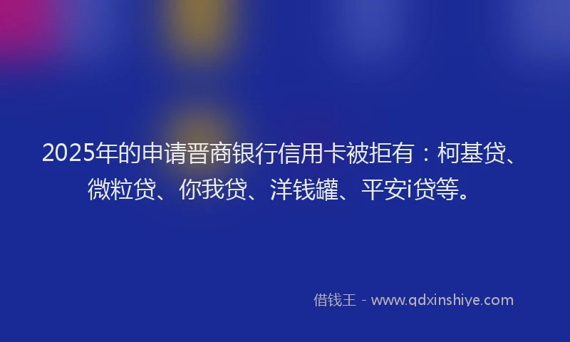2025年的申请晋商银行信用卡被拒有：柯基贷、微粒贷、你我贷、洋钱罐、平安i贷等。