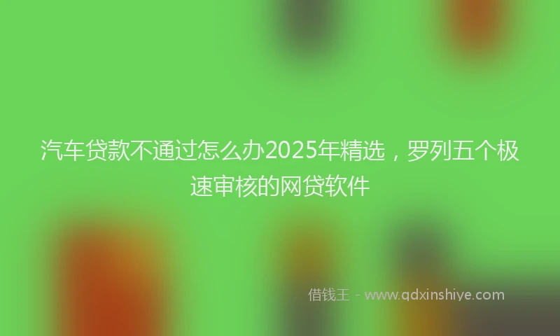 汽车贷款不通过怎么办2025年精选，罗列五个极速审核的网贷软件