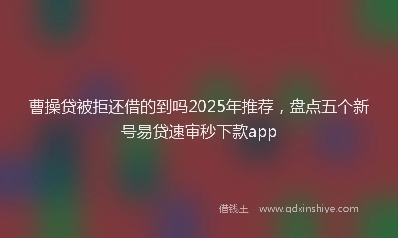 曹操贷被拒还借的到吗2025年推荐，盘点五个新号易贷速审秒下款app