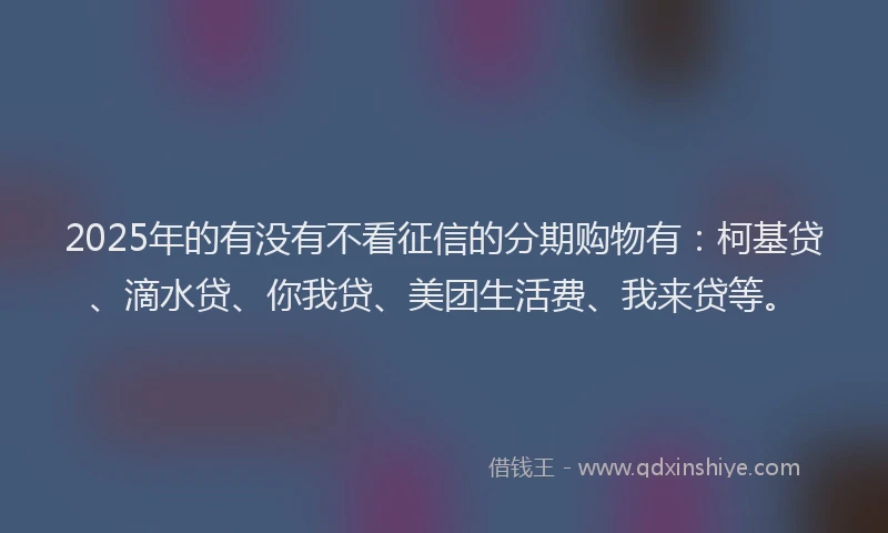 2025年的有没有不看征信的分期购物有：柯基贷、滴水贷、你我贷、美团生活费、我来贷等。