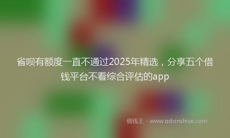 省呗有额度一直不通过2025年精选，分享五个借钱平台不看综合评估的app