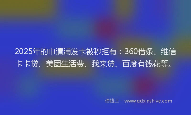 2025年的申请浦发卡被秒拒有：360借条、维信卡卡贷、美团生活费、我来贷、百度有钱花等。