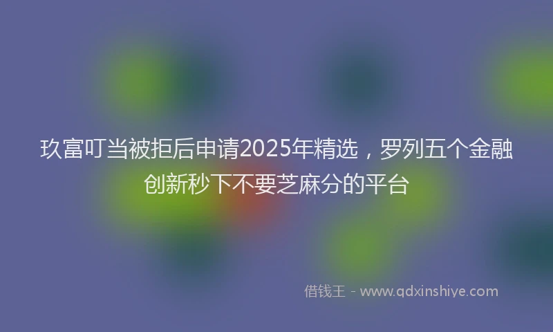 玖富叮当被拒后申请2025年精选，罗列五个金融创新秒下不要芝麻分的平台