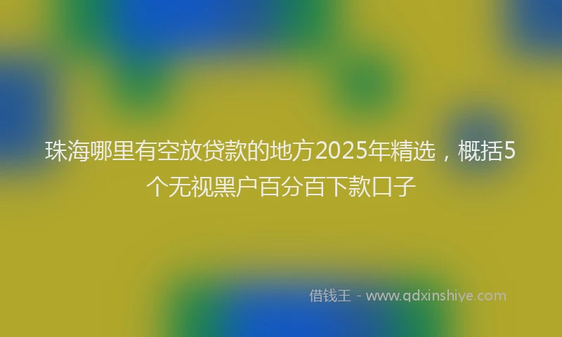 珠海哪里有空放贷款的地方2025年精选，概括5个无视黑户百分百下款口子