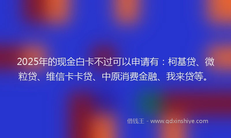 2025年的现金白卡不过可以申请有：柯基贷、微粒贷、维信卡卡贷、中原消费金融、我来贷等。