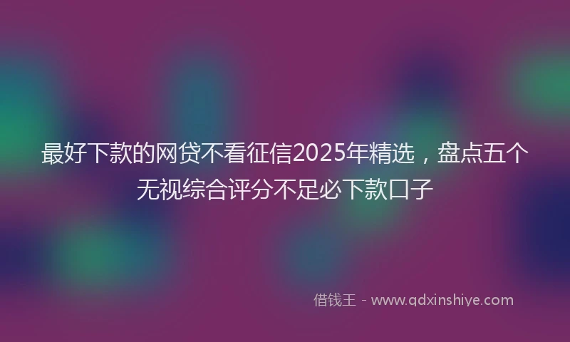 最好下款的网贷不看征信2025年精选，盘点五个无视综合评分不足必下款口子