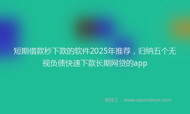 短期借款秒下款的软件2025年推荐，归纳五个无视负债快速下款长期网贷的app