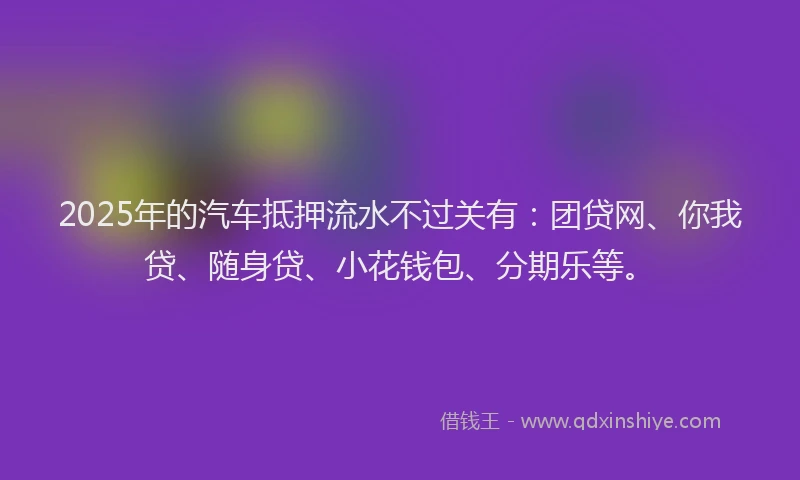 2025年的汽车抵押流水不过关有：团贷网、你我贷、随身贷、小花钱包、分期乐等。