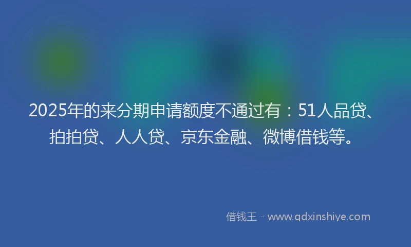 2025年的来分期申请额度不通过有：51人品贷、拍拍贷、人人贷、京东金融、微博借钱等。