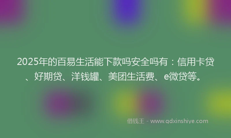 2025年的百易生活能下款吗安全吗有：信用卡贷、好期贷、洋钱罐、美团生活费、e微贷等。