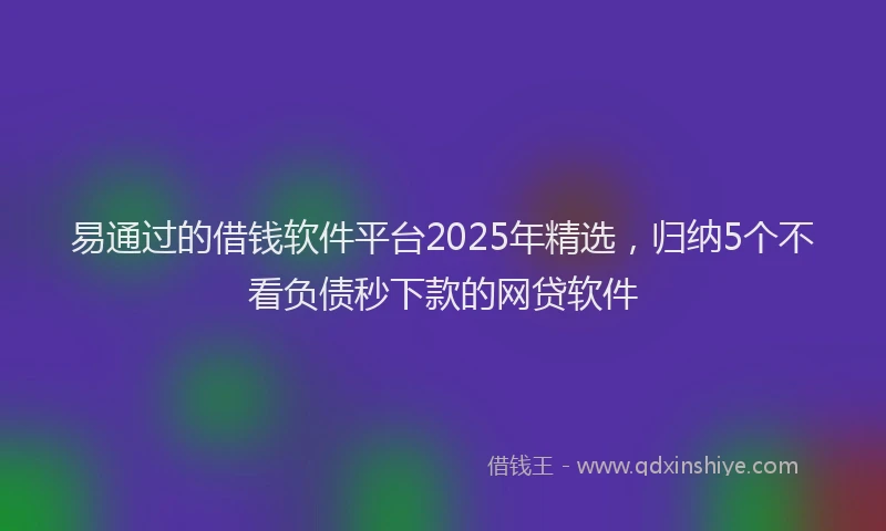 易通过的借钱软件平台2025年精选，归纳5个不看负债秒下款的网贷软件