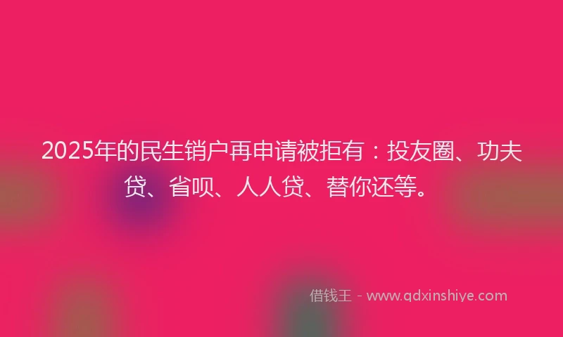 2025年的民生销户再申请被拒有：投友圈、功夫贷、省呗、人人贷、替你还等。