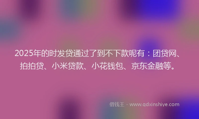 2025年的时发贷通过了到不下款呢有：团贷网、拍拍贷、小米贷款、小花钱包、京东金融等。