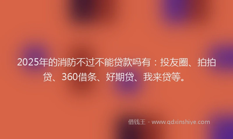 2025年的消防不过不能贷款吗有：投友圈、拍拍贷、360借条、好期贷、我来贷等。