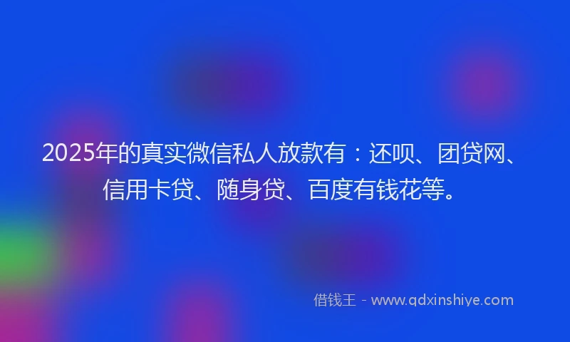 2025年的真实微信私人放款有：还呗、团贷网、信用卡贷、随身贷、百度有钱花等。
