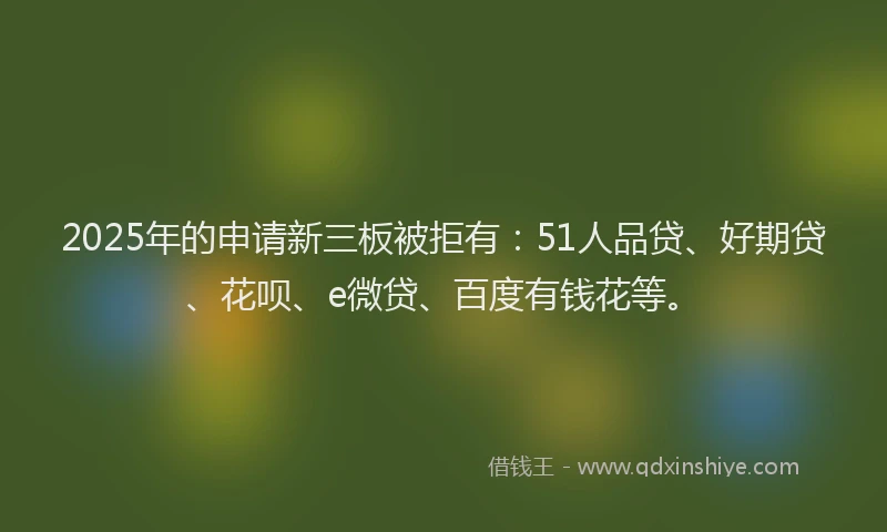 2025年的申请新三板被拒有：51人品贷、好期贷、花呗、e微贷、百度有钱花等。