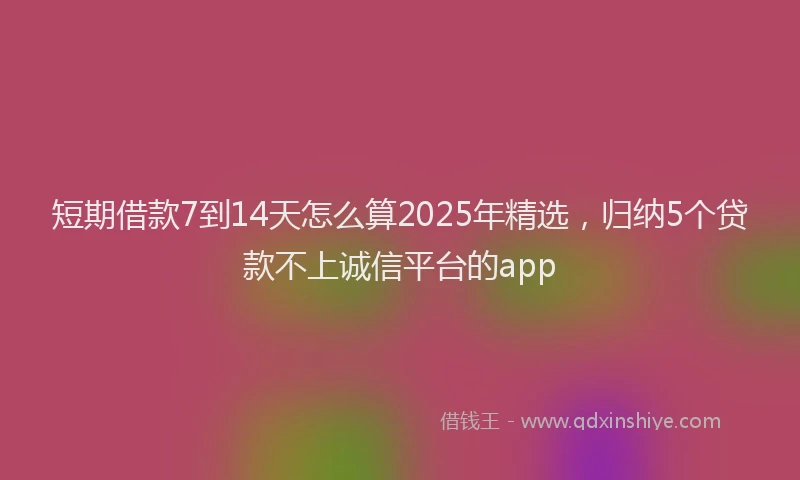 短期借款7到14天怎么算2025年精选，归纳5个贷款不上诚信平台的app