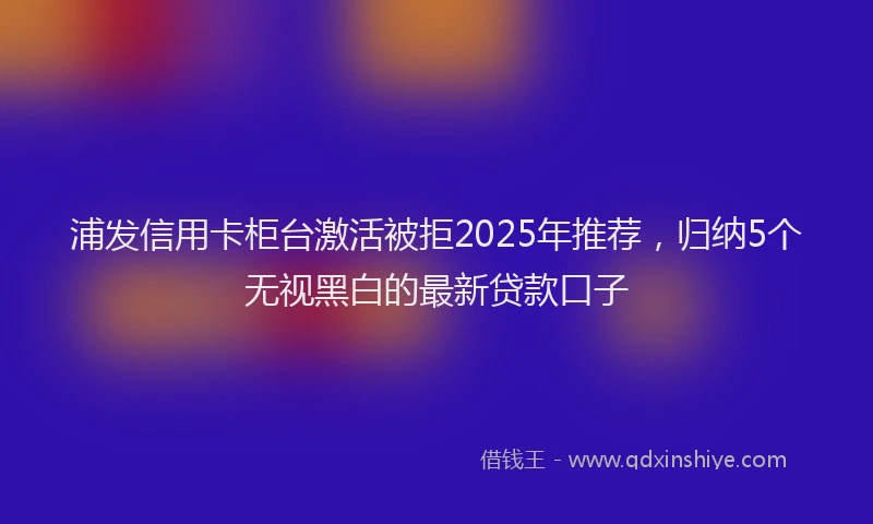 浦发信用卡柜台激活被拒2025年推荐，归纳5个无视黑白的最新贷款口子