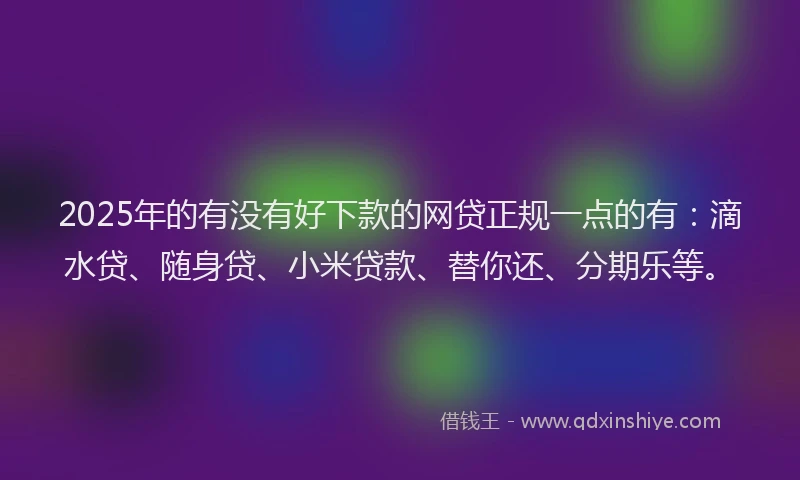 2025年的有没有好下款的网贷正规一点的有：滴水贷、随身贷、小米贷款、替你还、分期乐等。