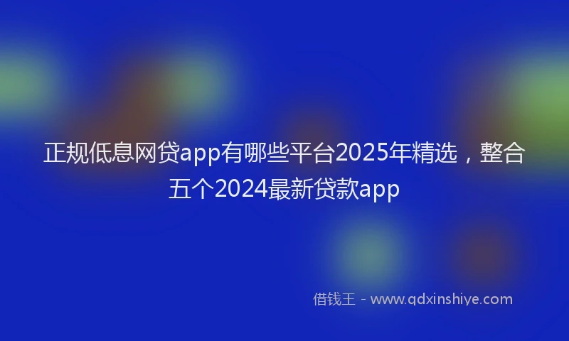 正规低息网贷app有哪些平台2025年精选，整合五个2024最新贷款app