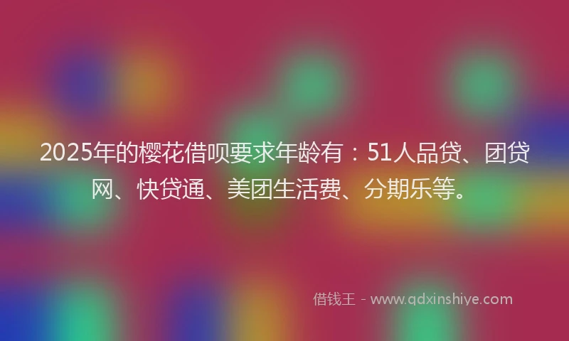 2025年的樱花借呗要求年龄有：51人品贷、团贷网、快贷通、美团生活费、分期乐等。