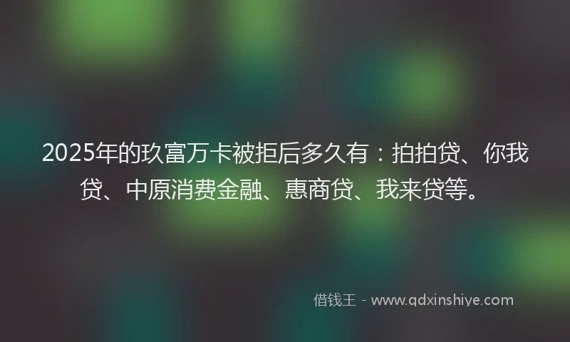 2025年的玖富万卡被拒后多久有：拍拍贷、你我贷、中原消费金融、惠商贷、我来贷等。