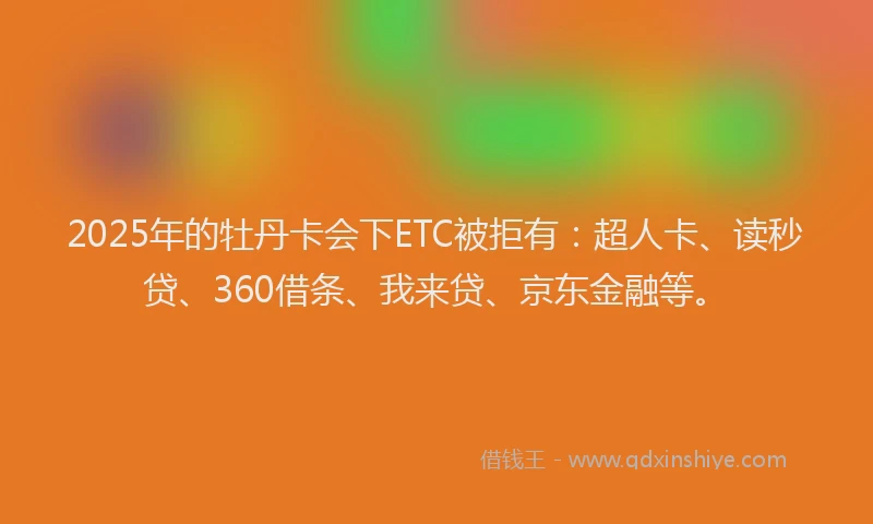 2025年的牡丹卡会下ETC被拒有：超人卡、读秒贷、360借条、我来贷、京东金融等。