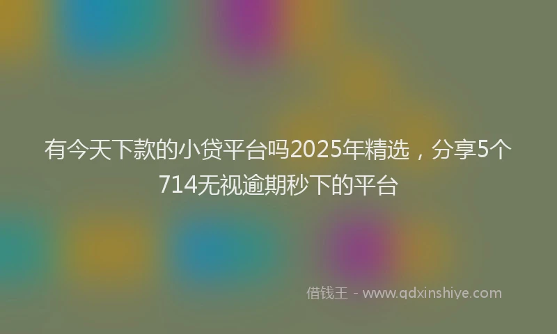 有今天下款的小贷平台吗2025年精选，分享5个714无视逾期秒下的平台
