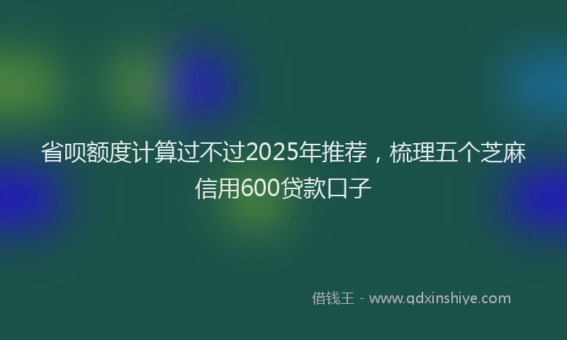 省呗额度计算过不过2025年推荐，梳理五个芝麻信用600贷款口子