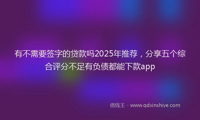 有不需要签字的贷款吗2025年推荐，分享五个综合评分不足有负债都能下款app