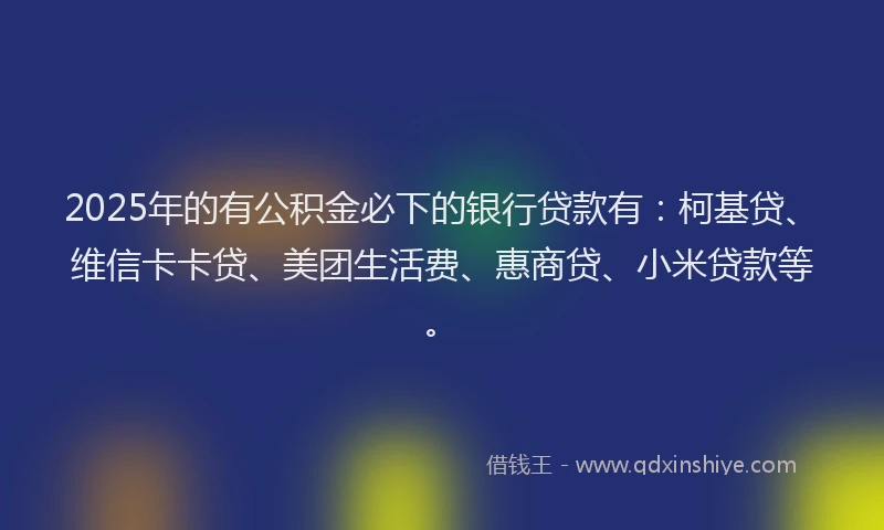 2025年的有公积金必下的银行贷款有：柯基贷、维信卡卡贷、美团生活费、惠商贷、小米贷款等。