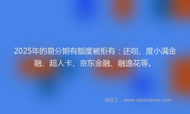 2025年的易分期有额度被拒有：还呗、度小满金融、超人卡、京东金融、融逸花等。