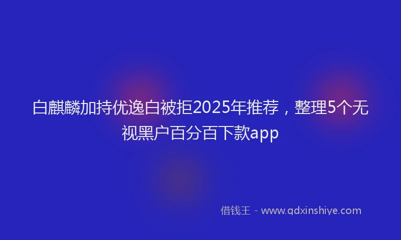白麒麟加持优逸白被拒2025年推荐，整理5个无视黑户百分百下款app