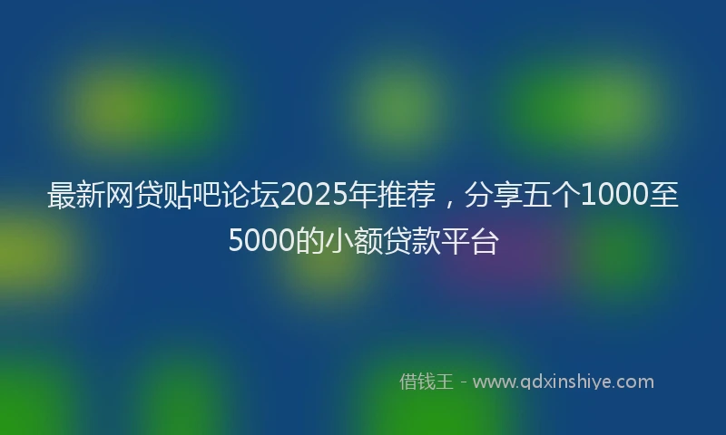 最新网贷贴吧论坛2025年推荐，分享五个1000至5000的小额贷款平台