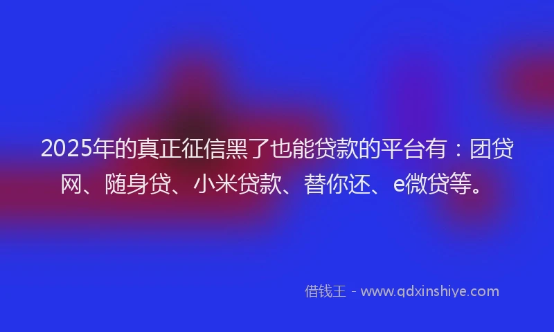 2025年的真正征信黑了也能贷款的平台有：团贷网、随身贷、小米贷款、替你还、e微贷等。