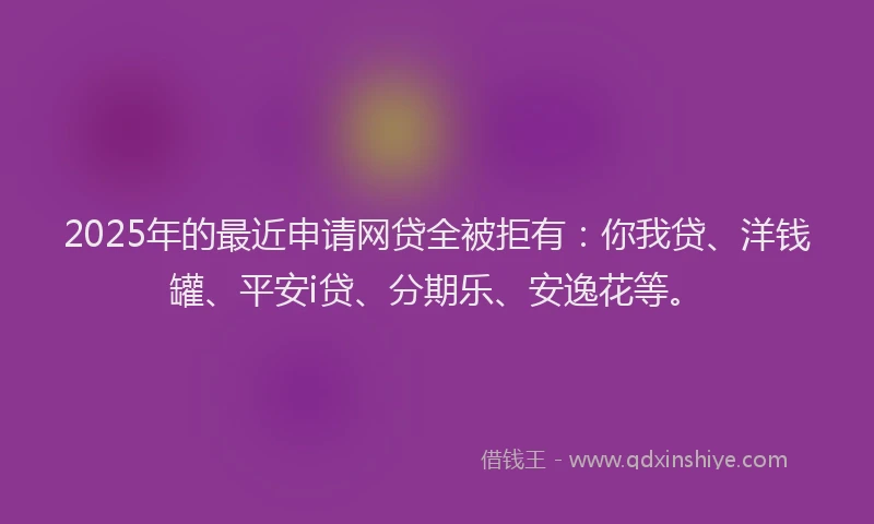 2025年的最近申请网贷全被拒有：你我贷、洋钱罐、平安i贷、分期乐、安逸花等。