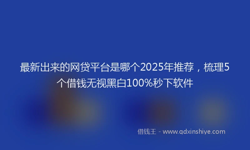 最新出来的网贷平台是哪个2025年推荐，梳理5个借钱无视黑白100%秒下软件