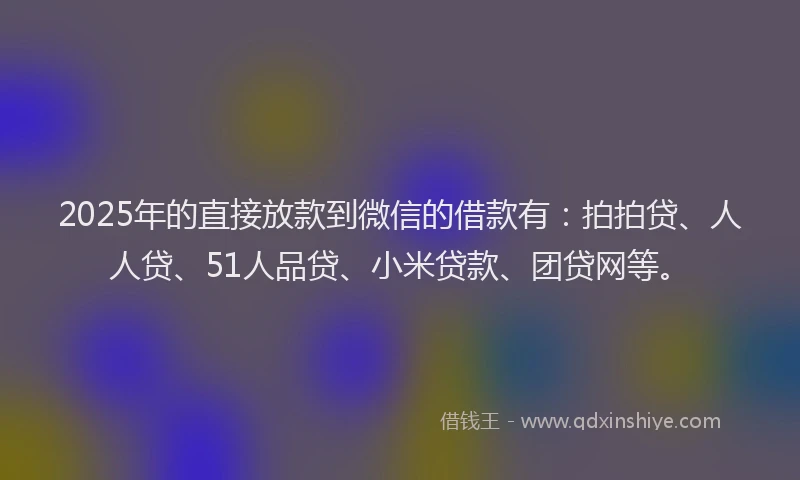 2025年的直接放款到微信的借款有：拍拍贷、人人贷、51人品贷、小米贷款、团贷网等。