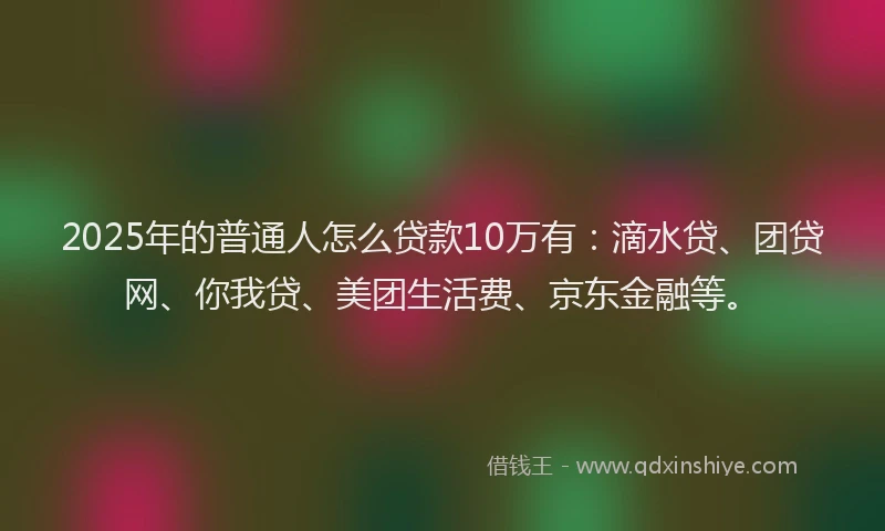 2025年的普通人怎么贷款10万有：滴水贷、团贷网、你我贷、美团生活费、京东金融等。