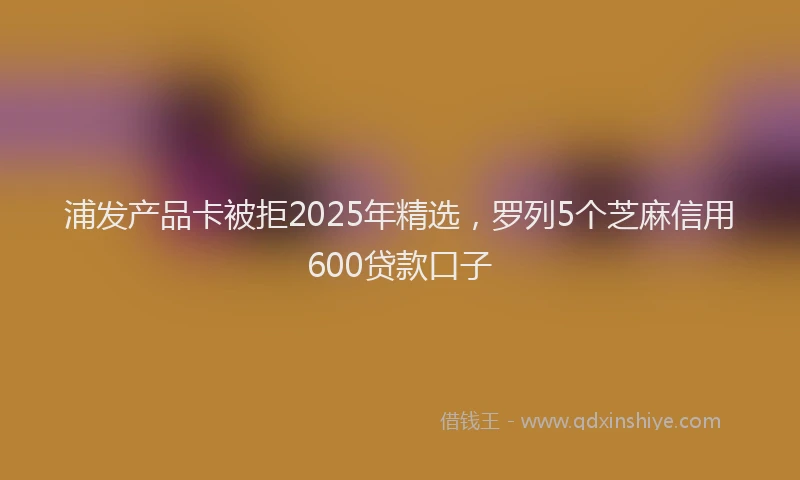 浦发产品卡被拒2025年精选，罗列5个芝麻信用600贷款口子